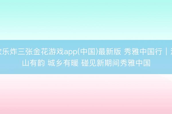 欢乐炸三张金花游戏app(中国)最新版 秀雅中国行｜江山有韵 城乡有暖 碰见新期间秀雅中国
