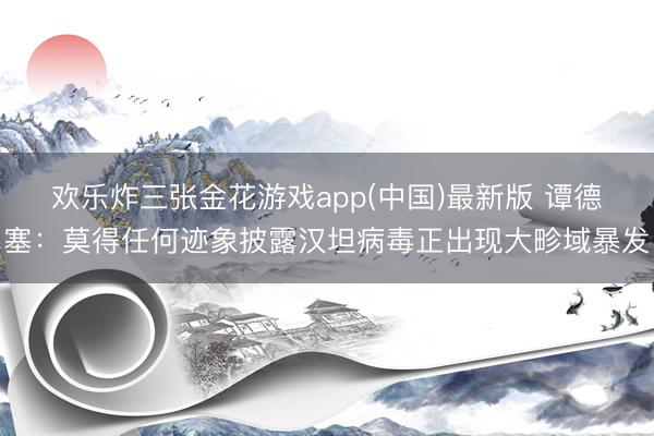 欢乐炸三张金花游戏app(中国)最新版 谭德塞：莫得任何迹象披露汉坦病毒正出现大畛域暴发