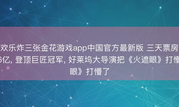 欢乐炸三张金花游戏app中国官方最新版 三天票房6.6亿， 登顶巨匠冠军， 好莱坞大导演把《火遮眼》打懵了