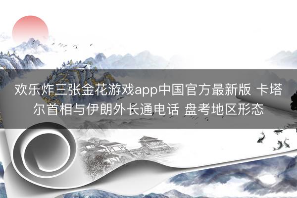 欢乐炸三张金花游戏app中国官方最新版 卡塔尔首相与伊朗外长通电话 盘考地区形态