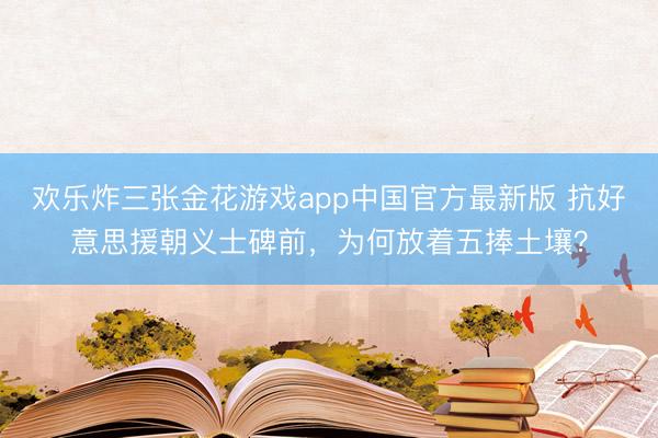 欢乐炸三张金花游戏app中国官方最新版 抗好意思援朝义士碑前,为何放着五捧土壤?