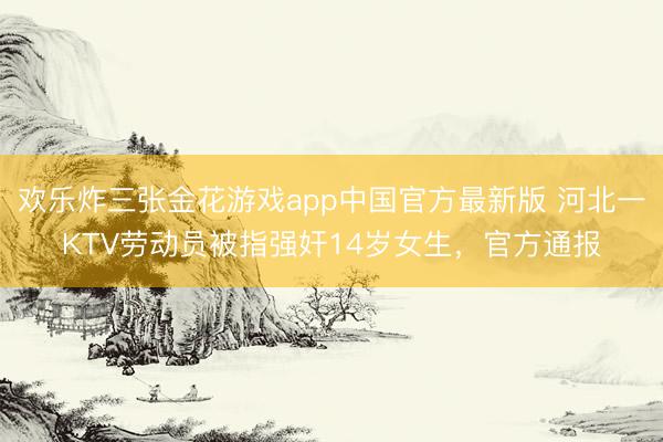 欢乐炸三张金花游戏app中国官方最新版 河北一KTV劳动员被指强奸14岁女生，官方通报