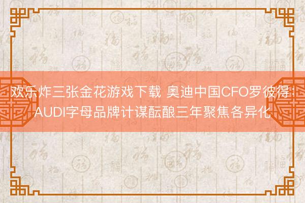欢乐炸三张金花游戏下载 奥迪中国CFO罗彼得：AUDI字母品牌计谋酝酿三年聚焦各异化