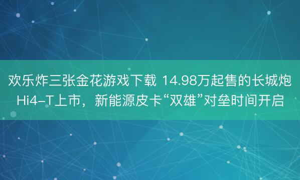 欢乐炸三张金花游戏下载 14.98万起售的长城炮Hi4-T上市，新能源皮卡“双雄”对垒时间开启