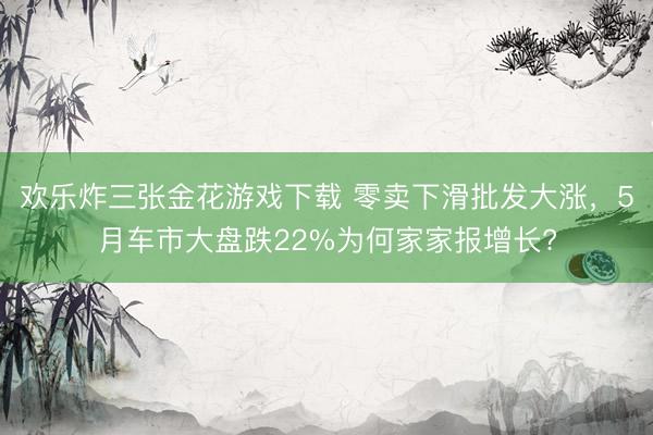欢乐炸三张金花游戏下载 零卖下滑批发大涨，5月车市大盘跌22%为何家家报增长?