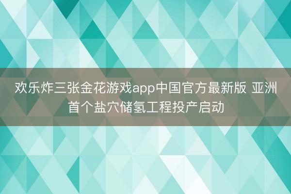 欢乐炸三张金花游戏app中国官方最新版 亚洲首个盐穴储氢工程投产启动