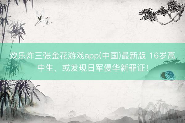 欢乐炸三张金花游戏app(中国)最新版 16岁高中生,或发现日军侵华新罪证!
