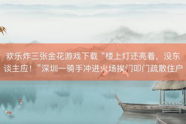欢乐炸三张金花游戏下载 “楼上灯还亮着，没东谈主应！”深圳一骑手冲进火场挨门叩门疏散住户