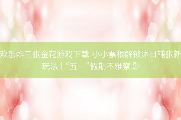 欢乐炸三张金花游戏下载 小小票根解锁沐日铺张新玩法 | “五一”假期不雅察③