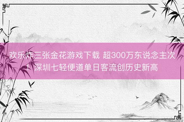 欢乐炸三张金花游戏下载 超300万东说念主次!深圳七轻便道单日客流创历史新高