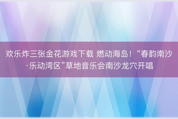 欢乐炸三张金花游戏下载 燃动海岛！“春韵南沙·乐动湾区”草地音乐会南沙龙穴开唱