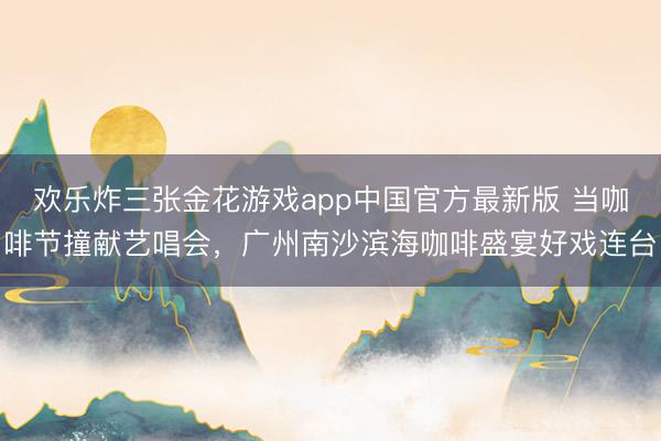 欢乐炸三张金花游戏app中国官方最新版 当咖啡节撞献艺唱会，广州南沙滨海咖啡盛宴好戏连台