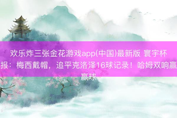 欢乐炸三张金花游戏app(中国)最新版 寰宇杯日报：梅西戴帽，追平克洛泽16球记录！哈姆双响赢球