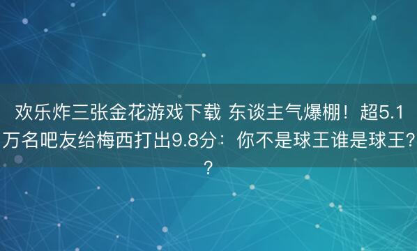 欢乐炸三张金花游戏下载 东谈主气爆棚！超5.1万名吧友给梅西打出9.8分：你不是球王谁是球王？