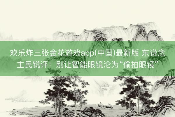 欢乐炸三张金花游戏app(中国)最新版 东说念主民锐评：别让智能眼镜沦为“偷拍眼镜”