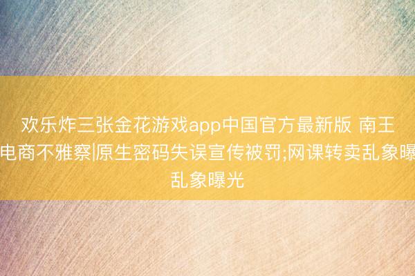 欢乐炸三张金花游戏app中国官方最新版 南王人电商不雅察|原生密码失误宣传被罚;网课转卖乱象曝光