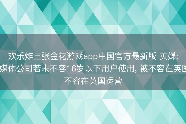 欢乐炸三张金花游戏app中国官方最新版 英媒: 外交媒体公司若未不容16岁以下用户使用， 被不容在英国运营
