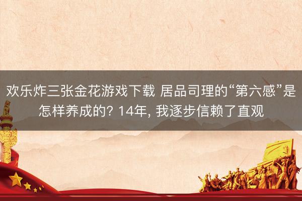 欢乐炸三张金花游戏下载 居品司理的“第六感”是怎样养成的? 14年, 我逐步信赖了直观