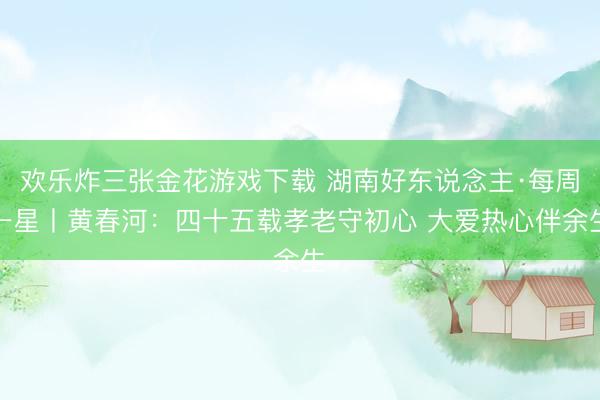 欢乐炸三张金花游戏下载 湖南好东说念主·每周一星丨黄春河：四十五载孝老守初心 大爱热心伴余生