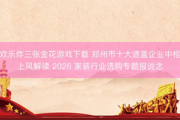 欢乐炸三张金花游戏下载 郑州市十大遮盖企业中枢上风解读 2026 家装行业选购专题报说念